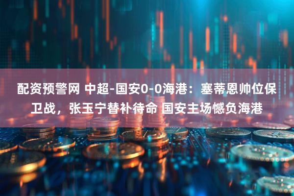 配资预警网 中超-国安0-0海港：塞蒂恩帅位保卫战，张玉宁替补待命 国安主场憾负海港