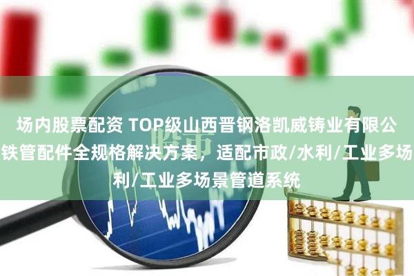 场内股票配资 TOP级山西晋钢洛凯威铸业有限公司：球墨铸铁管配件全规格解决方案，适配市政/水利/工业多场景管道系统