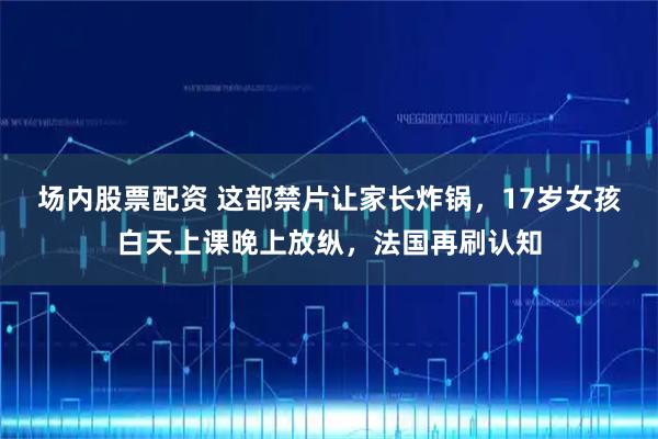 场内股票配资 这部禁片让家长炸锅，17岁女孩白天上课晚上放纵，法国再刷认知