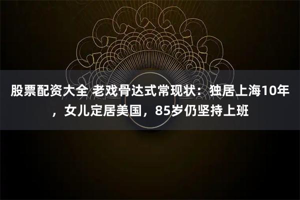 股票配资大全 老戏骨达式常现状：独居上海10年，女儿定居美国，85岁仍坚持上班
