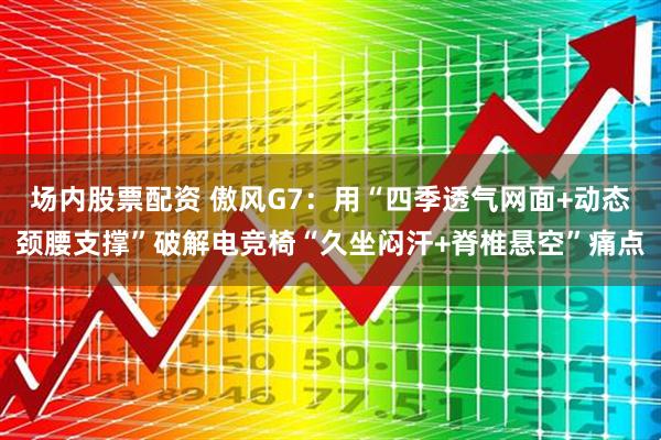 场内股票配资 傲风G7：用“四季透气网面+动态颈腰支撑”破解电竞椅“久坐闷汗+脊椎悬空”痛点