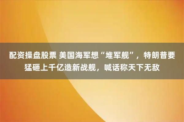 配资操盘股票 美国海军想“堆军舰”，特朗普要猛砸上千亿造新战舰，喊话称天下无敌