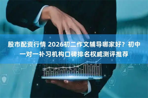 股市配资行情 2026初二作文辅导哪家好？初中一对一补习机构口碑排名权威测评推荐