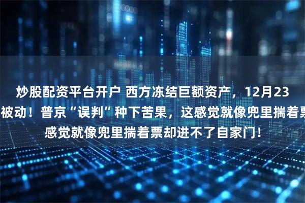 炒股配资平台开户 西方冻结巨额资产,12月23日,让莫斯科陷入被动!普京“误判”种下苦果,这感觉就像兜里揣着票却进不了自家门!