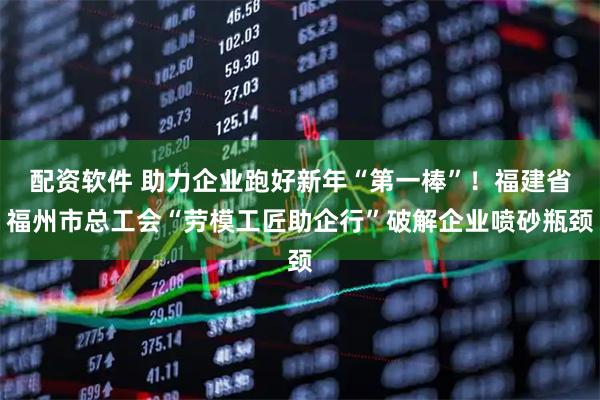 配资软件 助力企业跑好新年“第一棒”！福建省福州市总工会“劳模工匠助企行”破解企业喷砂瓶颈