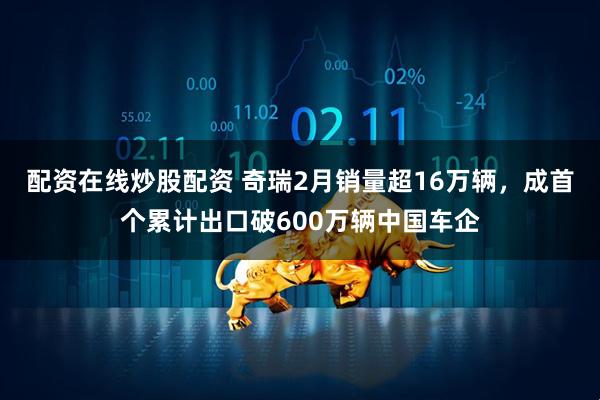 配资在线炒股配资 奇瑞2月销量超16万辆,成首个累计出口破600万辆中国车企