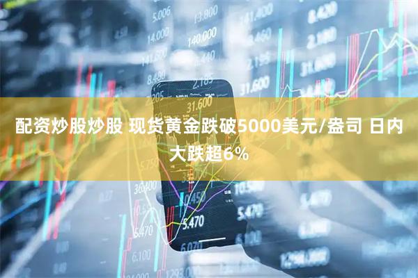 配资炒股炒股 现货黄金跌破5000美元/盎司 日内大跌超6%