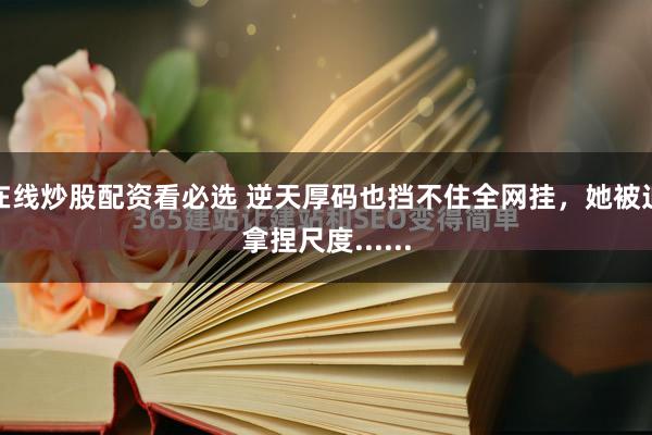 在线炒股配资看必选 逆天厚码也挡不住全网挂,她被迫拿捏尺度......