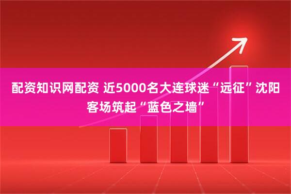 配资知识网配资 近5000名大连球迷“远征”沈阳客场筑起“蓝色之墙”