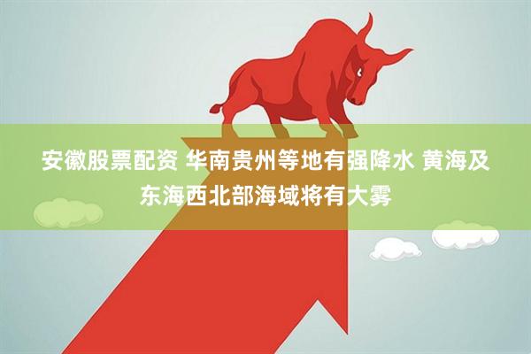 安徽股票配资 华南贵州等地有强降水 黄海及东海西北部海域将有大雾
