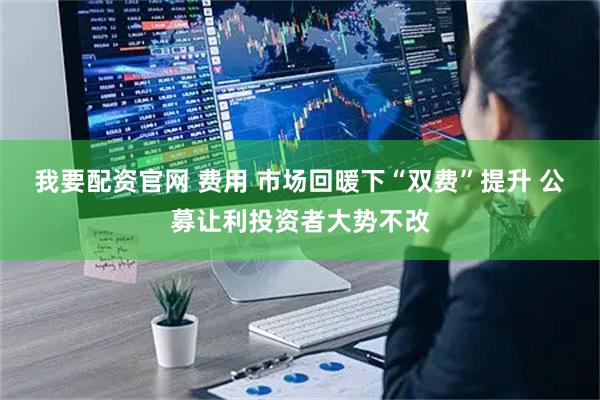 我要配资官网 费用 市场回暖下“双费”提升 公募让利投资者大势不改