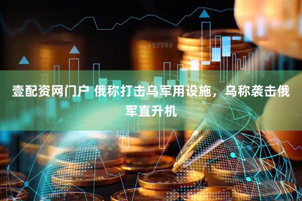 壹配资网门户 俄称打击乌军用设施，乌称袭击俄军直升机