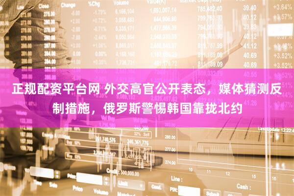 正规配资平台网 外交高官公开表态，媒体猜测反制措施，俄罗斯警惕韩国靠拢北约