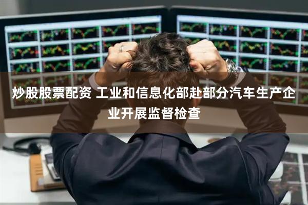 炒股股票配资 工业和信息化部赴部分汽车生产企业开展监督检查