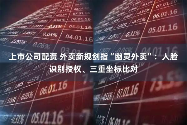 上市公司配资 外卖新规剑指“幽灵外卖”：人脸识别授权、三重坐标比对
